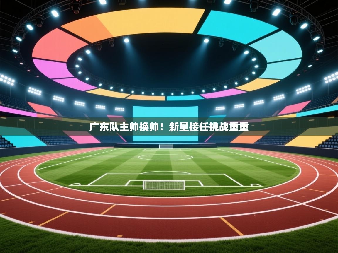 广东队主帅换帅！新星接任挑战重重  第2张